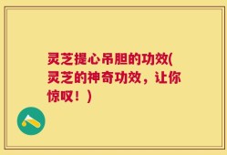 灵芝提心吊胆的功效(灵芝的神奇功效，让你惊叹！)