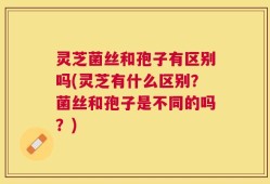 灵芝菌丝和孢子有区别吗(灵芝有什么区别？菌丝和孢子是不同的吗？)