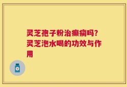 灵芝孢子粉治癫痫吗？灵芝泡水喝的功效与作用