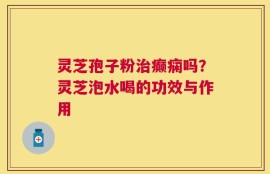 灵芝孢子粉治癫痫吗？灵芝泡水喝的功效与作用