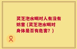 灵芝泡水喝对人有没有妨害 (灵芝泡水喝对身体是否有危害？)
