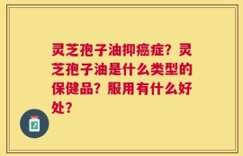 灵芝孢子油抑癌症？灵芝孢子油是什么类型的保健品？服用有什么好处？