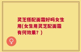 灵芝搭配面霜好吗女生用(女生用灵芝配面霜有何效果？)