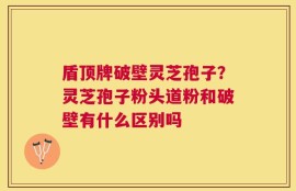 盾顶牌破壁灵芝孢子？灵芝孢子粉头道粉和破壁有什么区别吗