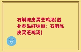 石斛陈皮灵芝鸡汤(滋补养生好味道：石斛陈皮灵芝鸡汤)