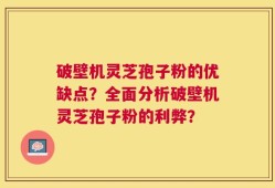 破壁机灵芝孢子粉的优缺点？全面分析破壁机灵芝孢子粉的利弊？