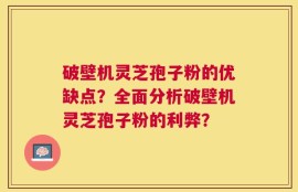 破壁机灵芝孢子粉的优缺点？全面分析破壁机灵芝孢子粉的利弊？