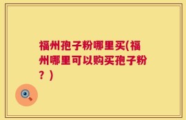福州孢子粉哪里买(福州哪里可以购买孢子粉？)
