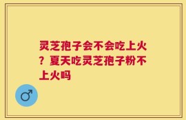 灵芝孢子会不会吃上火？夏天吃灵芝孢子粉不上火吗