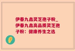 伊春九鑫灵芝孢子粉_伊春九鑫高品质灵芝孢子粉：健康养生之选