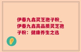 伊春九鑫灵芝孢子粉_伊春九鑫高品质灵芝孢子粉：健康养生之选