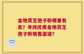 金地灵芝孢子粉哪里有卖？寻找优质金地灵芝孢子粉销售渠道？