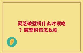 灵芝破壁粉什么时候吃 ？破壁粉该怎么吃
