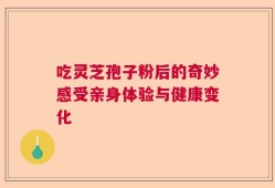 吃灵芝孢子粉后的奇妙感受亲身体验与健康变化