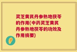 灵芝黄芪丹参熟地茯苓的作用(中药灵芝黄芪丹参熟地茯苓的功效及作用摘要)