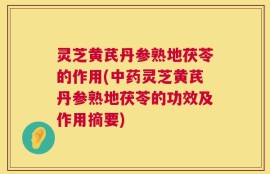 灵芝黄芪丹参熟地茯苓的作用(中药灵芝黄芪丹参熟地茯苓的功效及作用摘要)