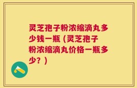 灵芝孢子粉浓缩滴丸多少钱一瓶 (灵芝孢子粉浓缩滴丸价格一瓶多少？)