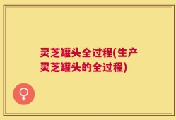 灵芝罐头全过程(生产灵芝罐头的全过程)