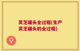 灵芝罐头全过程(生产灵芝罐头的全过程)
