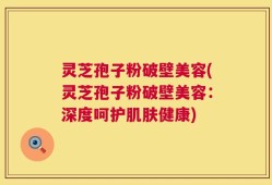 灵芝孢子粉破壁美容(灵芝孢子粉破壁美容：深度呵护肌肤健康)