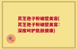 灵芝孢子粉破壁美容(灵芝孢子粉破壁美容：深度呵护肌肤健康)
