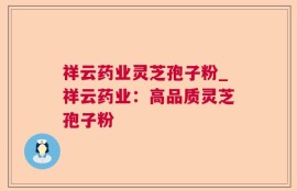 祥云药业灵芝孢子粉_祥云药业：高品质灵芝孢子粉