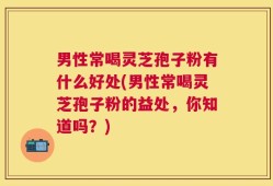 男性常喝灵芝孢子粉有什么好处(男性常喝灵芝孢子粉的益处，你知道吗？)