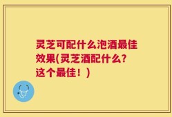灵芝可配什么泡酒最佳效果(灵芝酒配什么？这个最佳！)