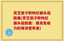 灵芝孢子粉枸杞猴头菇胶囊(灵芝孢子粉枸杞猴头菇胶囊：提高免疫力的海洋营养素)