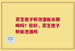 灵芝孢子粉泡酒能长期喝吗？你好，灵芝孢子粉能泡酒吗