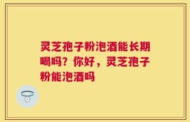 灵芝孢子粉泡酒能长期喝吗？你好，灵芝孢子粉能泡酒吗