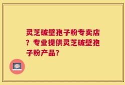 灵芝破壁孢子粉专卖店？专业提供灵芝破壁孢子粉产品？