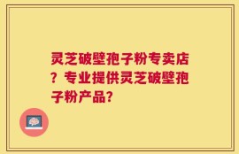 灵芝破壁孢子粉专卖店？专业提供灵芝破壁孢子粉产品？