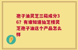 孢子油灵芝三萜成分36？有谁知道仙芝楼灵芝孢子油这个产品怎么样