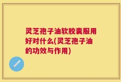 灵芝孢子油软胶囊服用好对什么(灵芝孢子油的功效与作用)