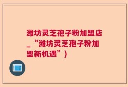 潍坊灵芝孢子粉加盟店_“潍坊灵芝孢子粉加盟新机遇”)