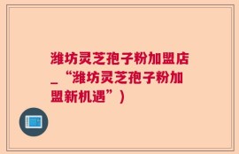潍坊灵芝孢子粉加盟店_“潍坊灵芝孢子粉加盟新机遇”)