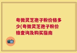 粤微灵芝孢子粉价格多少(粤微灵芝孢子粉价格查询及购买指南