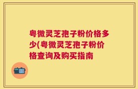 粤微灵芝孢子粉价格多少(粤微灵芝孢子粉价格查询及购买指南
