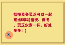 桔梗麦冬灵芝可以一起煮水喝吗(桔梗、麦冬、灵芝水煮一杯，好处多多！)