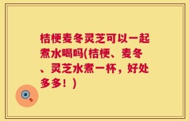 桔梗麦冬灵芝可以一起煮水喝吗(桔梗、麦冬、灵芝水煮一杯，好处多多！)