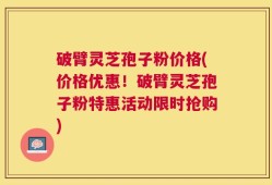 破臂灵芝孢子粉价格(价格优惠！破臂灵芝孢子粉特惠活动限时抢购)