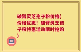 破臂灵芝孢子粉价格(价格优惠！破臂灵芝孢子粉特惠活动限时抢购)