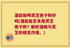 酒后能喝灵芝孢子粉好吗(酒后能否食用灵芝孢子粉？解析酒精与灵芝的相互作用。)