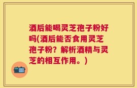 酒后能喝灵芝孢子粉好吗(酒后能否食用灵芝孢子粉？解析酒精与灵芝的相互作用。)