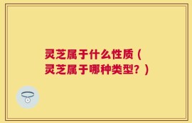 灵芝属于什么性质 (灵芝属于哪种类型？)