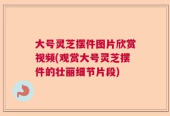 大号灵芝摆件图片欣赏视频(观赏大号灵芝摆件的壮丽细节片段)
