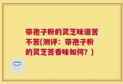 带孢子粉的灵芝味道苦不苦(测评：带孢子粉的灵芝苦香味如何？)