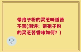带孢子粉的灵芝味道苦不苦(测评：带孢子粉的灵芝苦香味如何？)