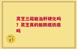 灵芝三萜能治肝硬化吗？灵芝真的能防癌抗癌吗